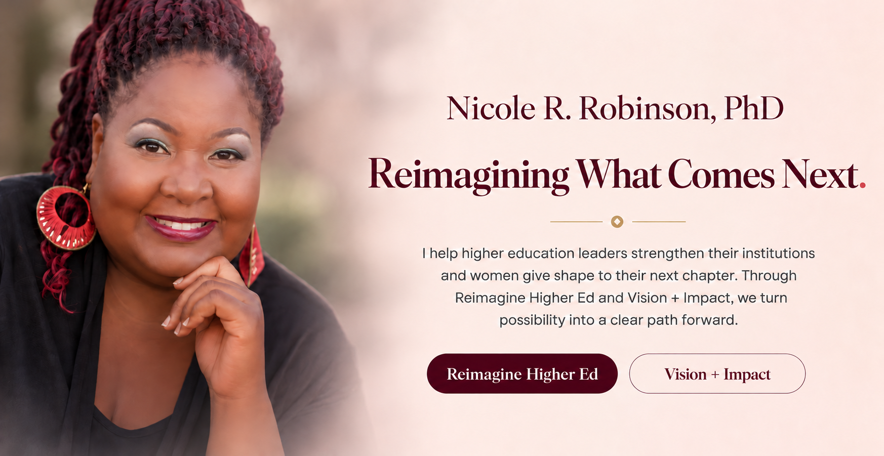 Nicole R. Robinson, PhD. Reimagining What Comes Next. I help higher education leaders strengthen their institutions and women give shape to their next chapter. Through Reimagine Higher Ed and Vision + Impact, we turn possibility into a clear path forward.